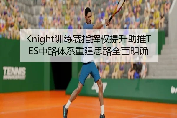 Knight训练赛指挥权提升助推TES中路体系重建思路全面明确